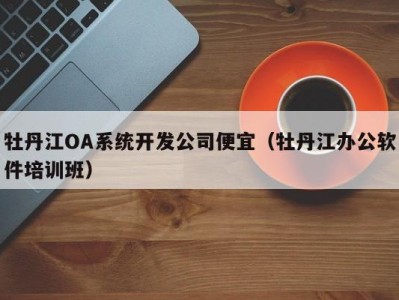 牡丹江oa系统开发公司便宜（牡丹江办公软件培训班）