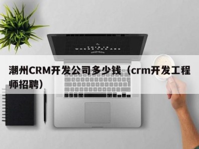 潮州crm开发公司多少钱（crm开发工程师招聘）