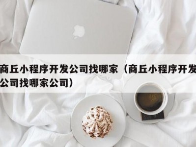 商丘小程序开发公司找哪家（商丘小程序开发公司找哪家公司）