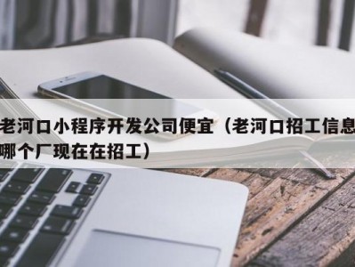 老河口小程序开发公司便宜（老河口招工信息哪个厂现在在招工）