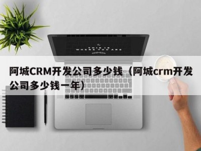 阿城crm开发公司多少钱（阿城crm开发公司多少钱一年）