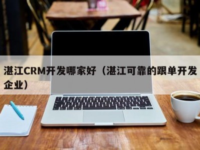 湛江crm开发哪家好（湛江可靠的跟单开发企业）