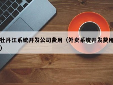 牡丹江系统开发公司费用（外卖系统开发费用）