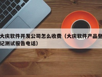 大庆软件开发公司怎么收费（大庆软件产品登记测试报告电话）