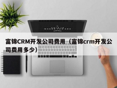 富锦crm开发公司费用（富锦crm开发公司费用多少）