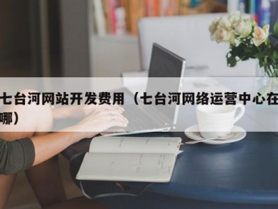 七台河网站开发费用（七台河网络运营中心在哪）