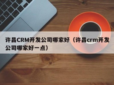 许昌crm开发公司哪家好（许昌crm开发公司哪家好一点）