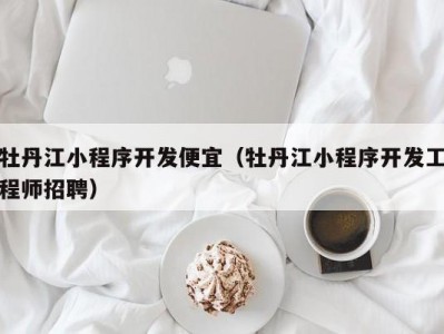 牡丹江小程序开发便宜（牡丹江小程序开发工程师招聘）