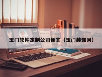 玉门软件定制公司便宜（玉门装饰网）