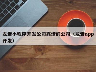 龙岩小程序开发公司靠谱的公司（龙岩app开发）