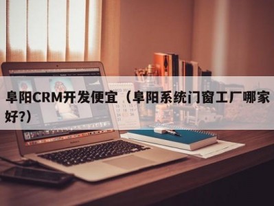 阜阳crm开发便宜（阜阳系统门窗工厂哪家好?）